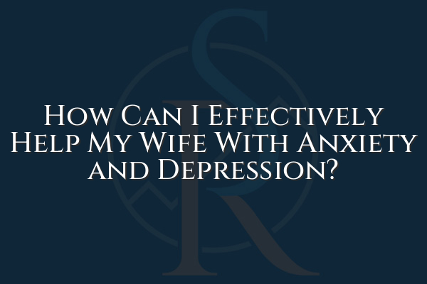 How Can I Effectively Help My Wife With Anxiety and Depression?